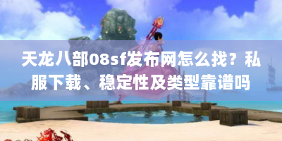天龙八部08sf发布网怎么找？私服下载、稳定性及类型靠谱吗？