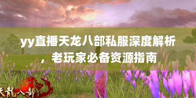 yy直播天龙八部私服深度解析，老玩家必备资源指南