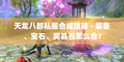 天龙八部私服合成攻略 - 装备、宝石、冥晶石怎么合？