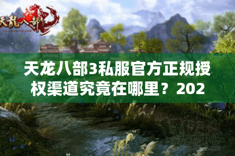 天龙八部3私服官方正规授权渠道究竟在哪里？2025玩家必看的避坑指南