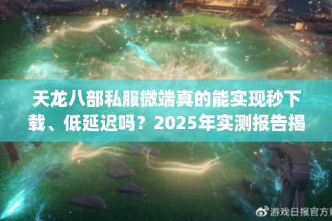 天龙八部私服微端真的能实现秒下载、低延迟吗？2025年实测报告揭秘