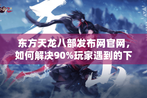 东方天龙八部发布网官网，如何解决90%玩家遇到的下载慢、更新卡顿问题？