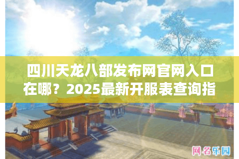 四川天龙八部发布网官网入口在哪？2025最新开服表查询指南