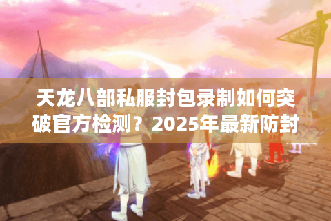 天龙八部私服封包录制如何突破官方检测？2025年最新防封技术揭秘
