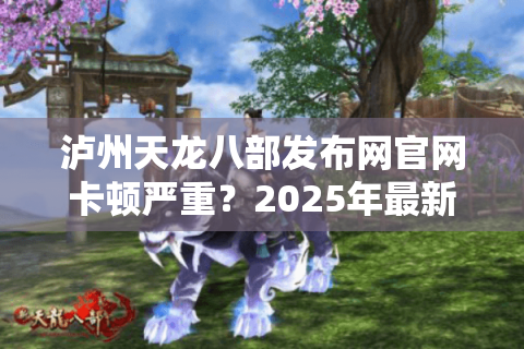泸州天龙八部发布网官网卡顿严重？2025年最新加速登录方案实测