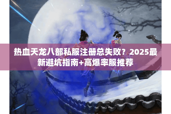 热血天龙八部私服注册总失败？2025最新避坑指南+高爆率服推荐