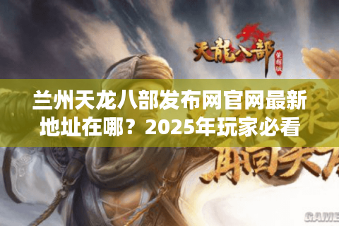 兰州天龙八部发布网官网最新地址在哪？2025年玩家必看攻略