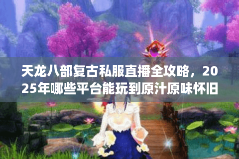 天龙八部复古私服直播全攻略，2025年哪些平台能玩到原汁原味怀旧服？