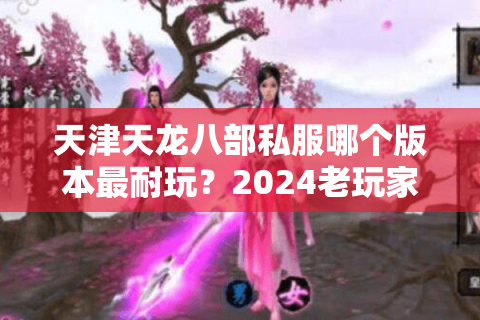 天津天龙八部私服哪个版本最耐玩？2024老玩家实测推荐