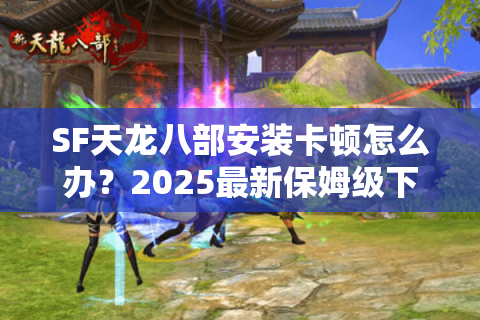 SF天龙八部安装卡顿怎么办？2025最新保姆级下载教程