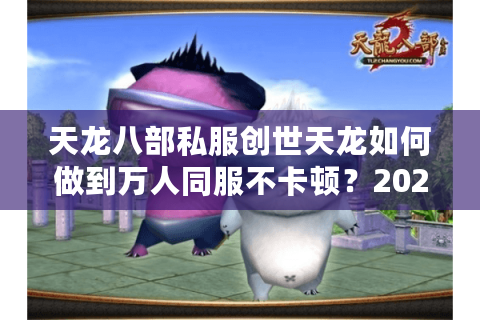 天龙八部私服创世天龙如何做到万人同服不卡顿？2025实测报告