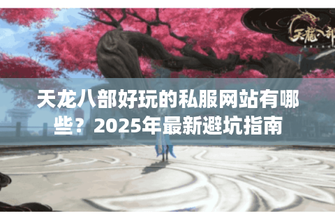 天龙八部好玩的私服网站有哪些？2025年最新避坑指南