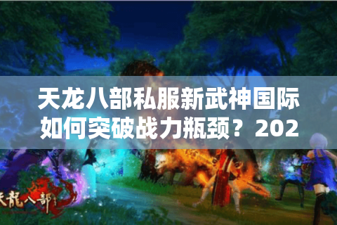 天龙八部私服新武神国际如何突破战力瓶颈？2025最新数据实测