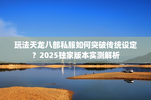 玩法天龙八部私服如何突破传统设定？2025独家版本实测解析