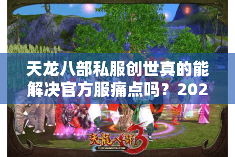 天龙八部私服创世真的能解决官方服痛点吗？2025年私服生态深度调查