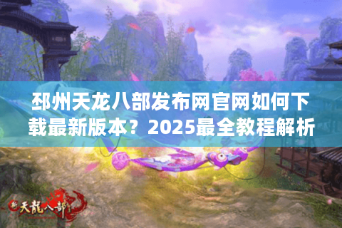 邳州天龙八部发布网官网如何下载最新版本？2025最全教程解析