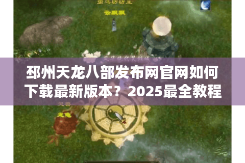邳州天龙八部发布网官网如何下载最新版本？2025最全教程解析