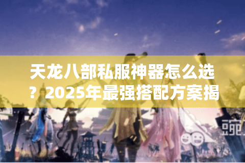 天龙八部私服神器怎么选？2025年最强搭配方案揭秘
