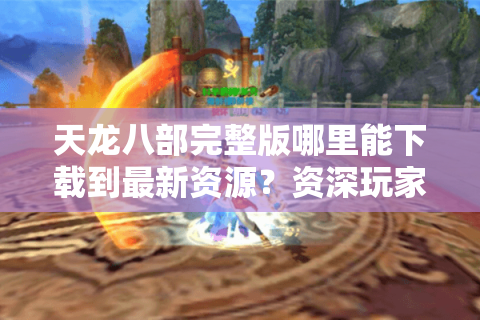 天龙八部完整版哪里能下载到最新资源？资深玩家实测避坑指南