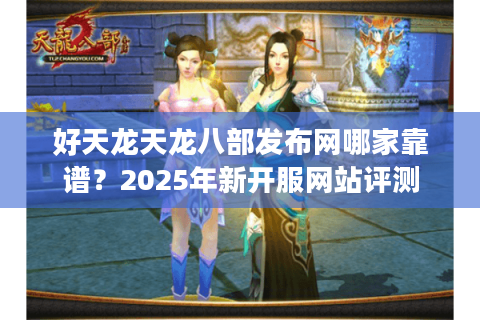 好天龙天龙八部发布网哪家靠谱？2025年新开服网站评测