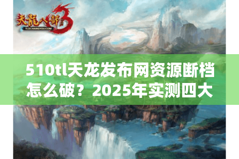 510tl天龙发布网资源断档怎么破？2025年实测四大破解方案