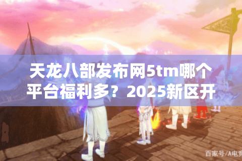 天龙八部发布网5tm哪个平台福利多？2025新区开服攻略