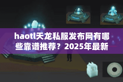 haotl天龙私服发布网有哪些靠谱推荐？2025年最新避坑指南
