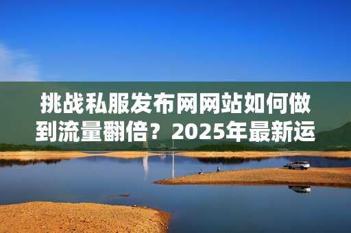 挑战私服发布网网站如何做到流量翻倍？2025年最新运营指南