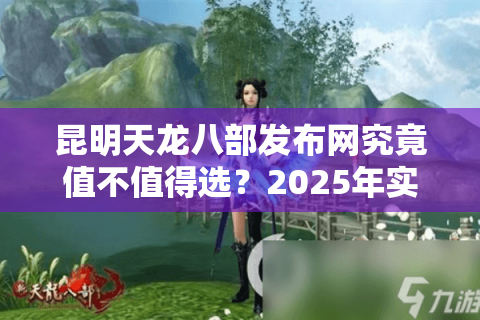 昆明天龙八部发布网究竟值不值得选？2025年实测避坑指南