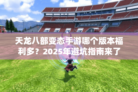 天龙八部变态手游哪个版本福利多？2025年避坑指南来了