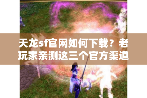 天龙sf官网如何下载？老玩家亲测这三个官方渠道最安全