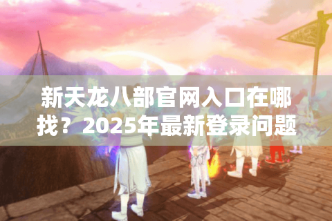 新天龙八部官网入口在哪找？2025年最新登录问题全攻略
