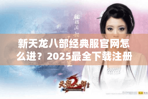 新天龙八部经典服官网怎么进？2025最全下载注册攻略