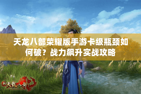天龙八部荣耀版手游卡级瓶颈如何破？战力飙升实战攻略
