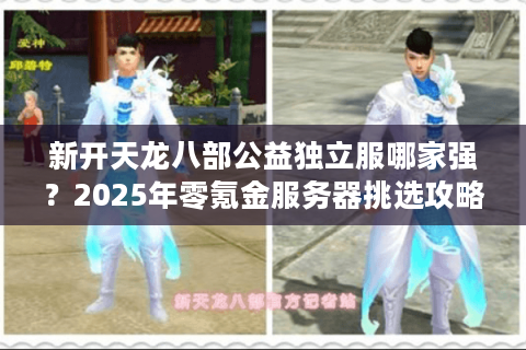 新开天龙八部公益独立服哪家强？2025年零氪金服务器挑选攻略