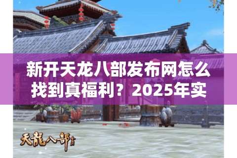 新开天龙八部发布网怎么找到真福利？2025年实测避坑指南