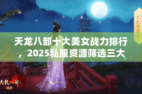 天龙八部十大美女战力排行,2025私服资源筛选三大误区 天龙八部十大美女战力排行,2025私服资源筛选三大误区