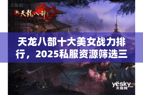 天龙八部十大美女战力排行,2025私服资源筛选三大误区 天龙八部十大美女战力排行,2025私服资源筛选三大误区