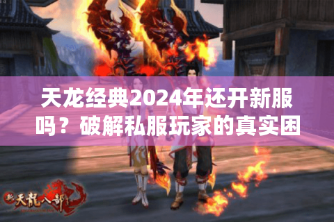 天龙经典2024年还开新服吗？破解私服玩家的真实困境与避坑策略