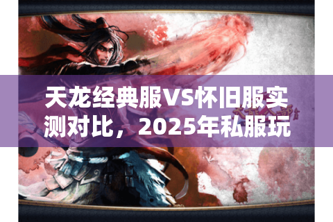 天龙经典服VS怀旧服实测对比，2025年私服玩家必看的避坑指南