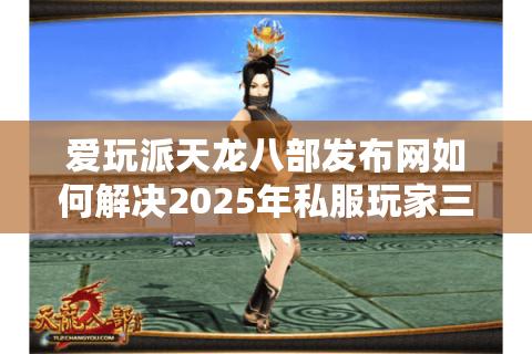 爱玩派天龙八部发布网如何解决2025年私服玩家三大核心痛点？