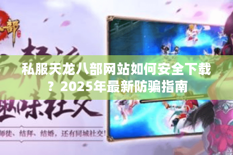 私服天龙八部网站如何安全下载？2025年最新防骗指南