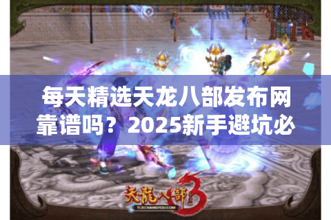 每天精选天龙八部发布网靠谱吗？2025新手避坑必看指南