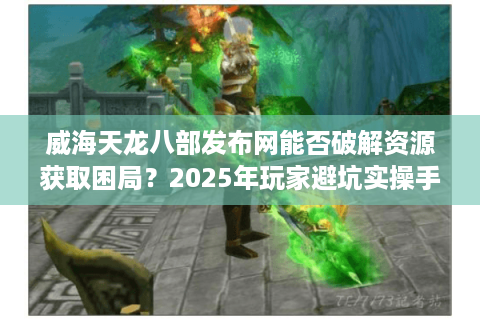威海天龙八部发布网能否破解资源获取困局？2025年玩家避坑实操手册