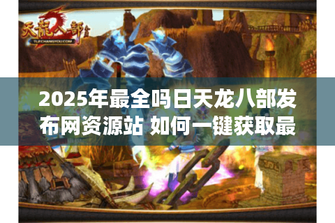 2025年最全吗日天龙八部发布网资源站 如何一键获取最新开服公告？