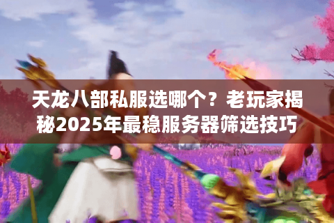 天龙八部私服选哪个？老玩家揭秘2025年最稳服务器筛选技巧