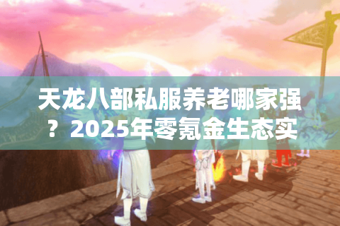 天龙八部私服养老哪家强?2025年零氪金生态实测报告 天龙八部私服养老哪家强?2025年零氪金生态实测报告