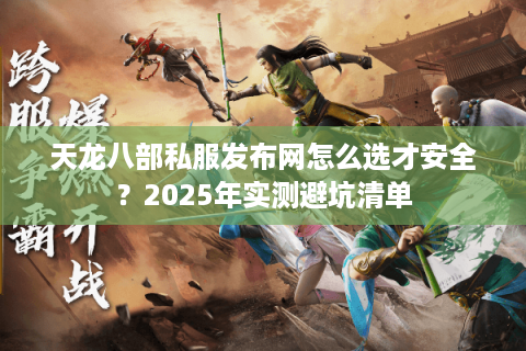 天龙八部私服发布网怎么选才安全?2025年实测避坑清单 天龙八部私服发布网怎么选才安全?2025年实测避坑清单
