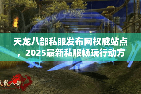 天龙八部私服发布网权威站点，2025最新私服畅玩行动方案
