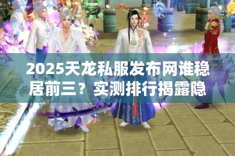 2025天龙私服发布网谁稳居前三？实测排行揭露隐藏门槛